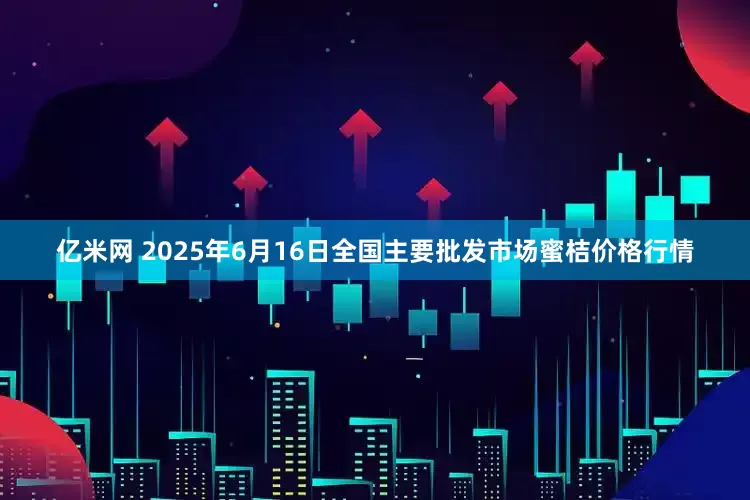 亿米网 2025年6月16日全国主要批发市场蜜桔价格行情