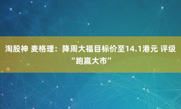 淘股神 麦格理：降周大福目标价至14.1港元 评级“跑赢大市”