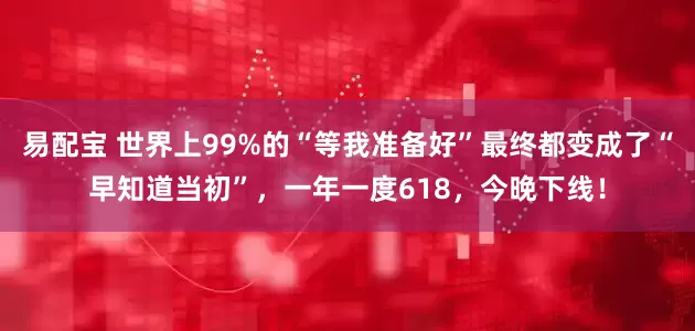 易配宝 世界上99%的“等我准备好”最终都变成了“早知道当初”，一年一度618，今晚下线！