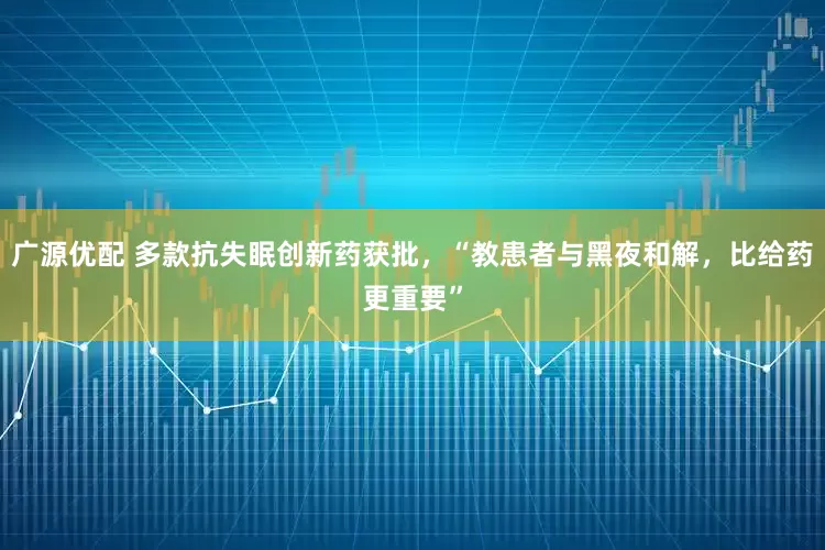 广源优配 多款抗失眠创新药获批，“教患者与黑夜和解，比给药更重要”