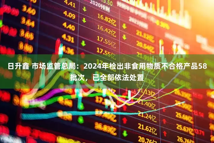 日升鑫 市场监管总局：2024年检出非食用物质不合格产品58批次，已全部依法处置