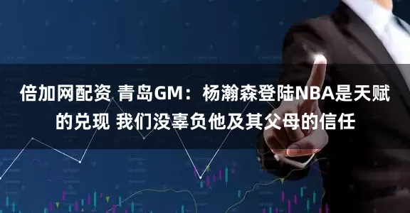 倍加网配资 青岛GM：杨瀚森登陆NBA是天赋的兑现 我们没辜负他及其父母的信任
