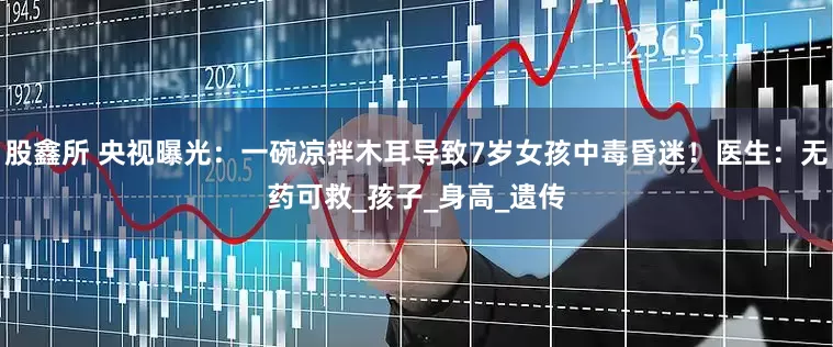 股鑫所 央视曝光：一碗凉拌木耳导致7岁女孩中毒昏迷！医生：无药可救_孩子_身高_遗传
