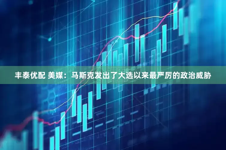 丰泰优配 美媒：马斯克发出了大选以来最严厉的政治威胁