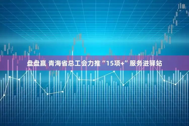 盘盘赢 青海省总工会力推“15项+”服务进驿站