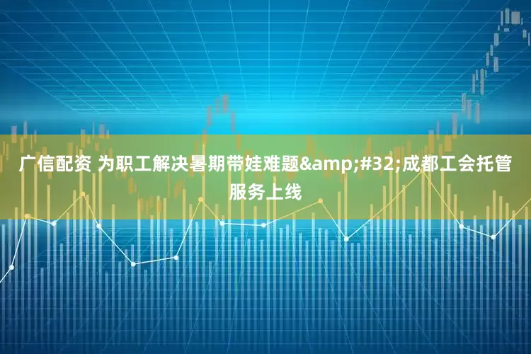 广信配资 为职工解决暑期带娃难题&#32;成都工会托管服务上线
