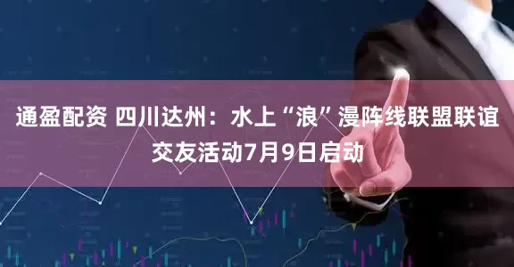 通盈配资 四川达州：水上“浪”漫阵线联盟联谊交友活动7月9日启动