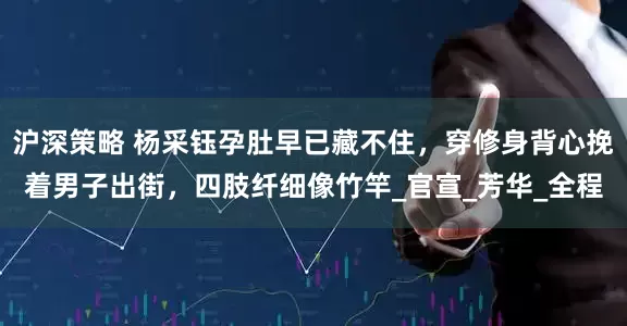 沪深策略 杨采钰孕肚早已藏不住，穿修身背心挽着男子出街，四肢纤细像竹竿_官宣_芳华_全程