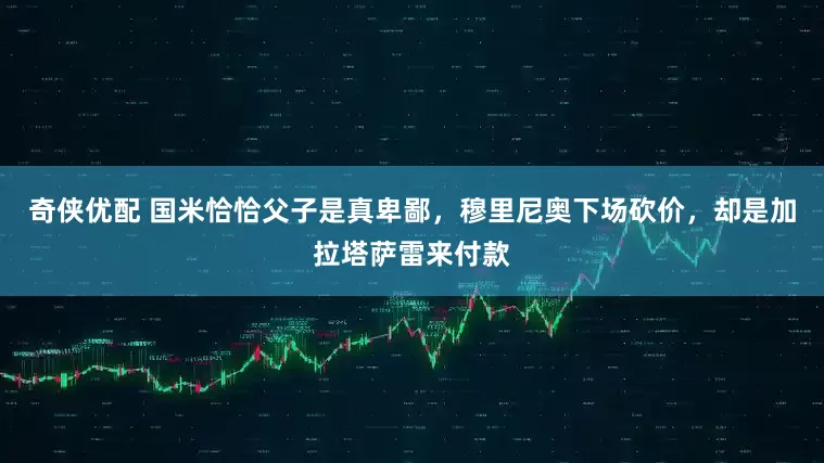 奇侠优配 国米恰恰父子是真卑鄙，穆里尼奥下场砍价，却是加拉塔萨雷来付款