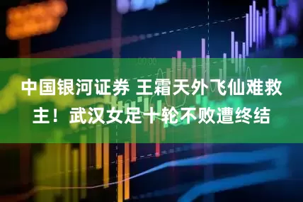 中国银河证券 王霜天外飞仙难救主！武汉女足十轮不败遭终结