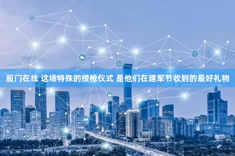 股门在线 这场特殊的授枪仪式 是他们在建军节收到的最好礼物