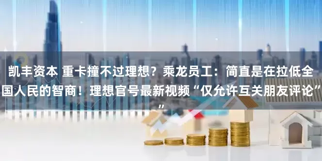 凯丰资本 重卡撞不过理想？乘龙员工：简直是在拉低全国人民的智商！理想官号最新视频“仅允许互关朋友评论”