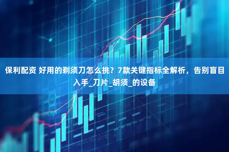 保利配资 好用的剃须刀怎么挑？7款关键指标全解析，告别盲目入手_刀片_胡须_的设备