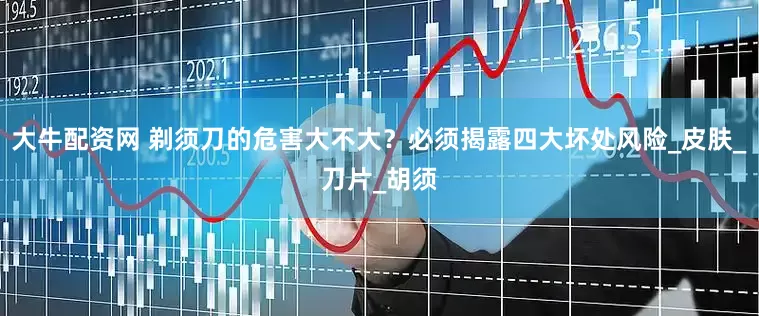 大牛配资网 剃须刀的危害大不大？必须揭露四大坏处风险_皮肤_刀片_胡须