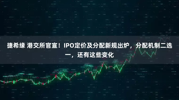 捷希缘 港交所官宣！IPO定价及分配新规出炉，分配机制二选一，还有这些变化