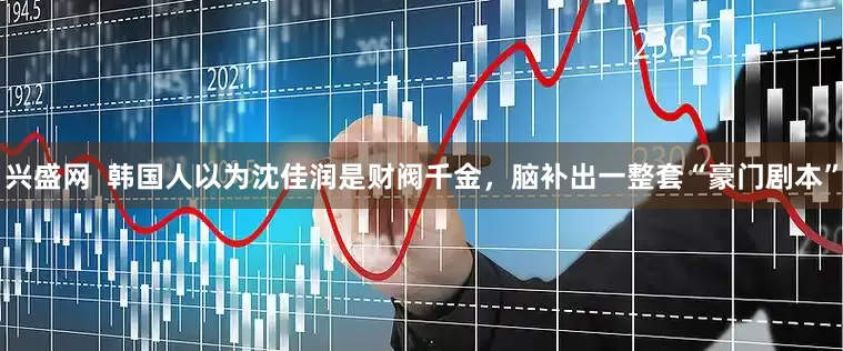 兴盛网  韩国人以为沈佳润是财阀千金，脑补出一整套“豪门剧本”