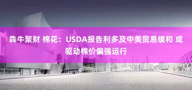 犇牛聚财 棉花：USDA报告利多及中美贸易缓和 或驱动棉价偏强运行