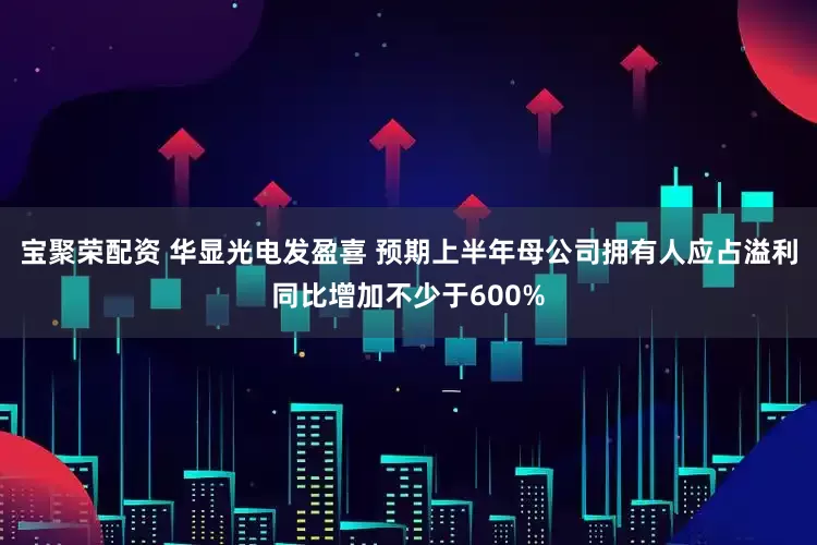 宝聚荣配资 华显光电发盈喜 预期上半年母公司拥有人应占溢利同比增加不少于600%