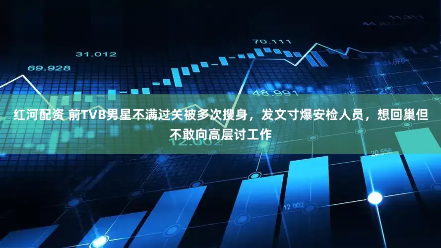 红河配资 前TVB男星不满过关被多次搜身，发文寸爆安检人员，想回巢但不敢向高层讨工作