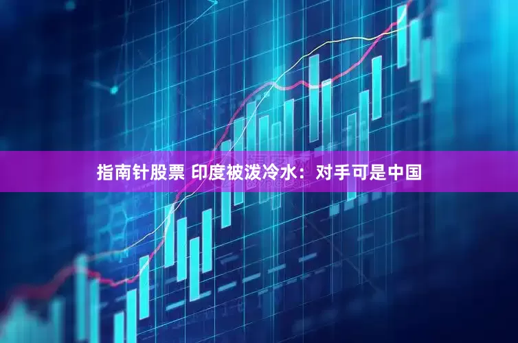 指南针股票 印度被泼冷水：对手可是中国