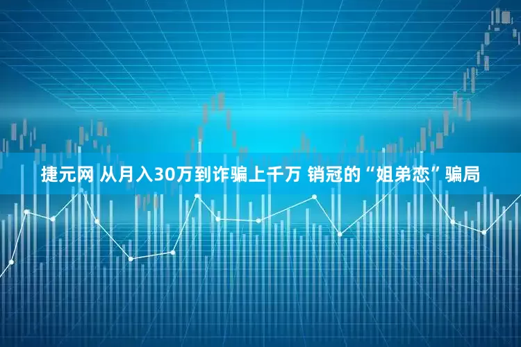 捷元网 从月入30万到诈骗上千万 销冠的“姐弟恋”骗局