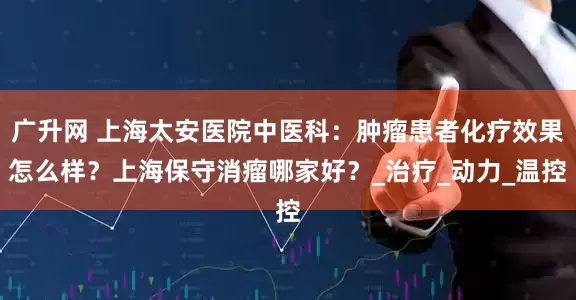 广升网 上海太安医院中医科：肿瘤患者化疗效果怎么样？上海保守消瘤哪家好？_治疗_动力_温控