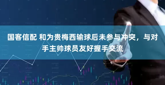 国客信配 和为贵梅西输球后未参与冲突，与对手主帅球员友好握手交流