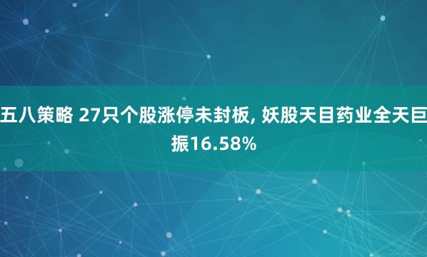 五八策略 27只个股涨停未封板, 妖股天目药业全天巨振16.58%