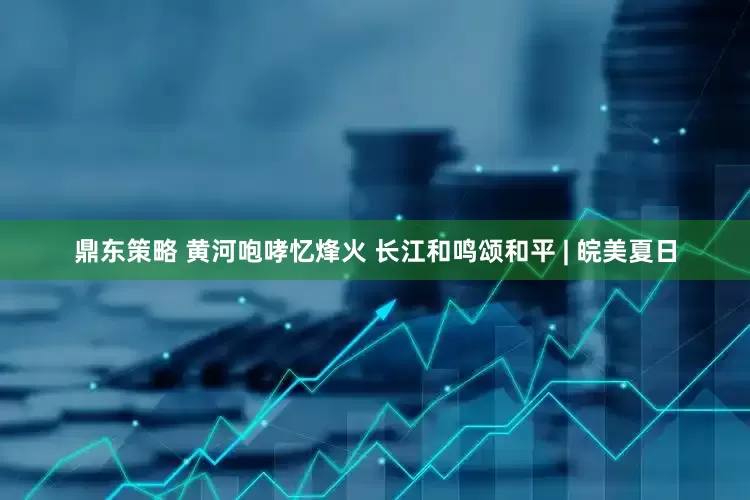 鼎东策略 黄河咆哮忆烽火 长江和鸣颂和平 | 皖美夏日