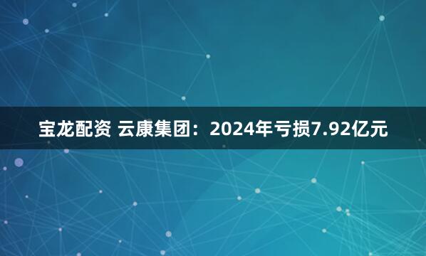 宝龙配资 云康集团：2024年亏损7.92亿元