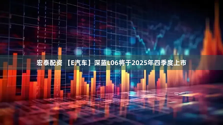 宏泰配资 【E汽车】深蓝L06将于2025年四季度上市