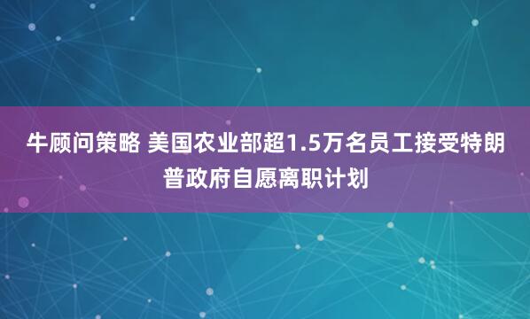 牛顾问策略 美国农业部超1.5万名员工接受特朗普政府自愿离职计划