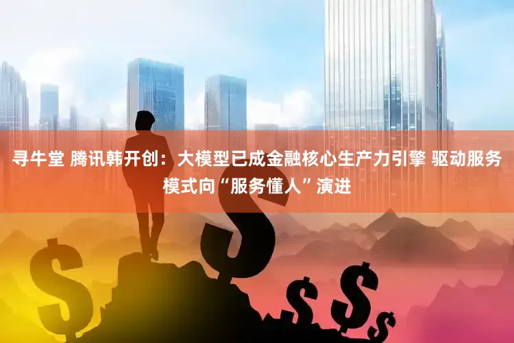 寻牛堂 腾讯韩开创：大模型已成金融核心生产力引擎 驱动服务模式向“服务懂人”演进