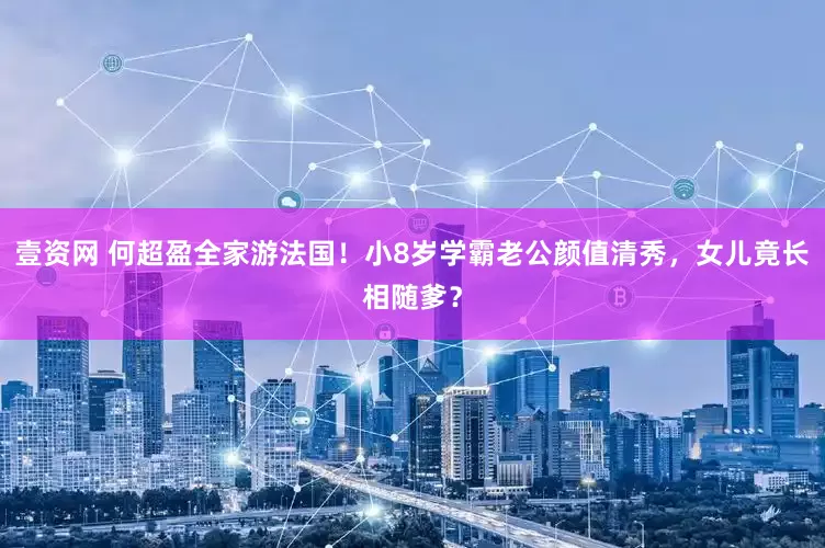 壹资网 何超盈全家游法国！小8岁学霸老公颜值清秀，女儿竟长相随爹？