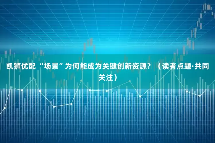 凯狮优配 “场景”为何能成为关键创新资源？（读者点题·共同关注）