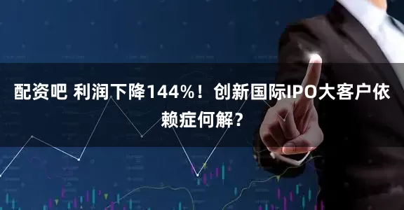配资吧 利润下降144%！创新国际IPO大客户依赖症何解？