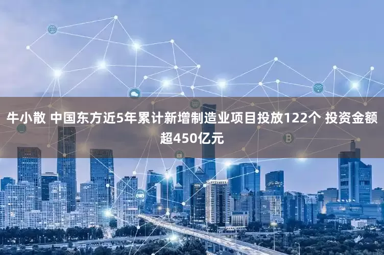 牛小散 中国东方近5年累计新增制造业项目投放122个 投资金额超450亿元