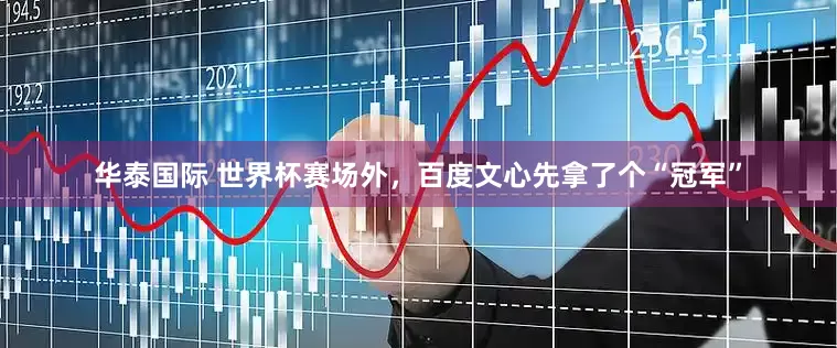 华泰国际 世界杯赛场外,百度文心先拿了个“冠军”